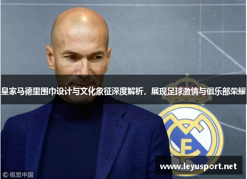 皇家马德里围巾设计与文化象征深度解析，展现足球激情与俱乐部荣耀